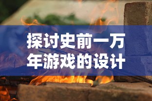 探讨史前一万年游戏的设计理念与创新元素：打造极致原始世界的沉浸式体验