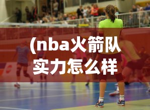 (nba火箭队实力怎么样)实力全面提升，NBA实力榜火箭队稳步上升至第五，展现惊人战斗力