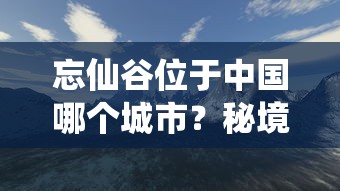 忘仙谷位于中国哪个城市？秘境探索之旅引导你深入忘仙谷的神秘与美丽