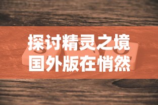 探讨精灵之境国外版在悄然更新后是否仍能畅玩——评测新版本带给玩家的影响