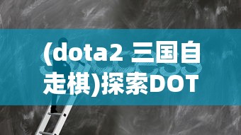 (dota2 三国自走棋)探索DOTA2三国自走棋：技巧分享与战略布局提升游戏胜率的研究