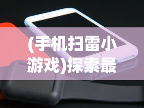 (手机扫雷小游戏)探索最佳移动体验：为手机扫雷游戏选择何种APP更适合你