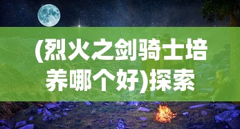 (烈火之剑骑士培养哪个好)探索最强战力：详解骑战烈火之剑最强装备实力与获取方式