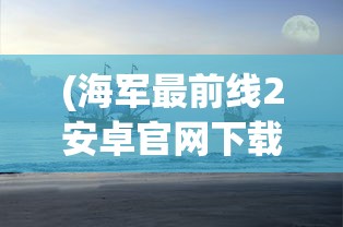 (海军最前线2安卓官网下载)探索海军军事风云：海军最前线2下载地址与步骤全攻略