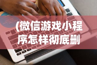 (微信游戏小程序怎样彻底删除)深度解析如何从源代码层面实现微信小游戏的彻底删除