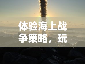 体验海上战争策略，玩转太平洋舰队游戏中文版：如何领航成为无敌海军舰队指挥官